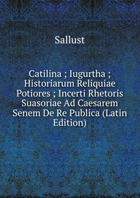 Catilina ; Iugurtha ; Historiarum Reliquiae Potiores ; Incerti Rhetoris Suasoriae Ad Caesarem Senem De Re Publica (Latin Edition)