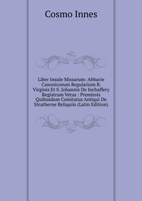 Liber Insule Missarum: Abbacie Canonicorum Regularium B. Virginis Et S. Johannis De Inchaffery Registrum Vetus : Premissis Quibusdam Comitatus Antiqui De Stratherne Reliquiis (Latin Edition)