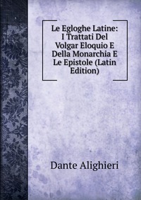 Le Egloghe Latine: I Trattati Del Volgar Eloquio E Della Monarchia E Le Epistole (Latin Edition)