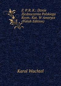 Z. P. R. K.: Dzieje Zjednoczenia Polskiego Rzym.-Kat. W Ameryce (Polish Edition)