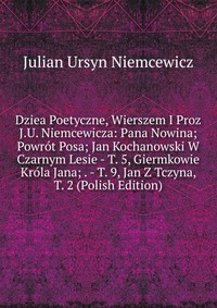 Dziea Poetyczne, Wierszem I Proz J.U. Niemcewicza: Pana Nowina; Powrot Posa; Jan Kochanowski W Czarnym Lesie - T. 5, Giermkowie Krola Jana; . - T. 9, Jan Z Tczyna, T. 2 (Polish Edition)