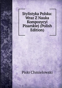 Stylistyka Polska: Wraz Z Nauka Kompozycyi Pisarskiej (Polish Edition)