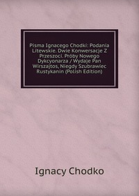 Pisma Ignacego Chodki: Podania Litewskie. Dwie Konwersacje Z Przeszoci. Proby Nowego Dykcyonarza / Wydaje Pan Wirszajtos, Niegdy Szubrawiec Rustykanin (Polish Edition)