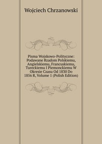 Pisma Wojskowo-Polityczne: Podawane Rzadom Polskiemu, Angielskiemu, Francuskiemu, Tureckiemu I Piemonckiemu W Okresie Czasu Od 1830 Do 1856 R, Volume 1 (Polish Edition)