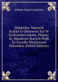 Didaktika: Nawreni Kratke O Obnoweni kol W Kralowstwi eskem. Pislow; ili, Maudrost Starych Pedk Za Zrcadlo Wystawena Potomkm (Polish Edition)