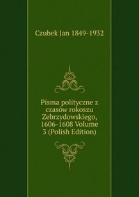 Pisma polityczne z czasow rokoszu Zebrzydowskiego, 1606-1608 Volume 3 (Polish Edition)