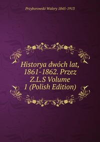 Historya dwoch lat, 1861-1862. Przez Z.L.S Volume 1 (Polish Edition)