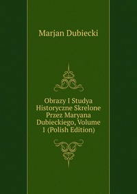 Obrazy I Studya Historyczne Skrelone Przez Maryana Dubieckiego, Volume 1 (Polish Edition)