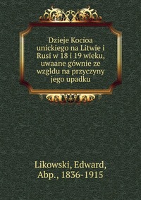 Dzieje Kocioa unickiego na Litwie i Rusi w 18 i 19 wieku, uwaane gownie ze wzgldu na przyczyny jego upadku