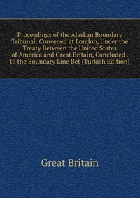 Proceedings of the Alaskan Boundary Tribunal: Convened at London, Under the Treaty Between the United States of America and Great Britain, Concluded . to the Boundary Line Bet (Turkish Editio