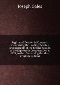 Register of Debates in Congress: Comprising the Leading Debates and Incidents of the Second Session of the Eighteenth Congress: Dec. 6, 1824, to the . Containing the Most (Turkish Edition)