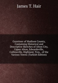 Gazetteer of Madison County, Containing Historical and Descriptive Sketches of Alton City, Upper Alton, Edwardsville, Collinsville, Highland, Troy, . of the Various Towns (Turkish Edition)