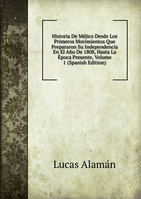 Historia De Mejico Desde Los Primeros Movimientos Que Prepararon Su Independencia En El Ano De 1808, Hasta La Epoca Presente, Volume 1 (Spanish Edition)