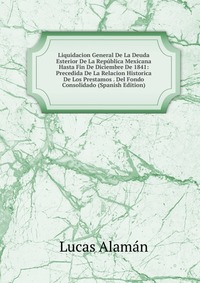 Liquidacion General De La Deuda Esterior De La Republica Mexicana Hasta Fin De Diciembre De 1841: Precedida De La Relacion Historica De Los Prestamos . Del Fondo Consolidado (Spanish Edition)