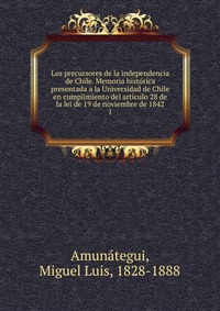 Los precursores de la independencia de Chile. Memoria historica presentada a la Universidad de Chile en cumplimiento del articulo 28 de la lei de 19 de noviembre de 1842