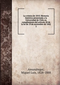 La cronica de 1810. Memoria historica presentada a la Universidad de Chile en cumplimiento del articulo 28 de la lei de 19 de noviembre de 1842