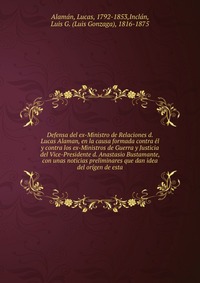 Defensa del ex-Ministro de Relaciones d. Lucas Alaman, en la causa formada contra el y contra los ex-Ministros de Guerra y Justicia del Vice-Presidente d. Anastasio Bustamante, con unas notic