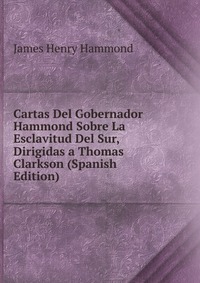 Cartas Del Gobernador Hammond Sobre La Esclavitud Del Sur, Dirigidas a Thomas Clarkson (Spanish Edition)