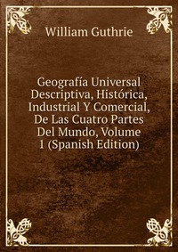 Geografia Universal Descriptiva, Historica, Industrial Y Comercial, De Las Cuatro Partes Del Mundo, Volume 1 (Spanish Edition)