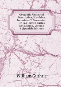 Geografia Universal Descriptiva, Historica, Industrial Y Comercial, De Las Cuatro Partes Del Mundo, Volume 6 (Spanish Edition)