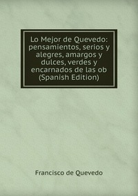 Lo Mejor de Quevedo: pensamientos, serios y alegres, amargos y dulces, verdes y encarnados de las ob (Spanish Edition)