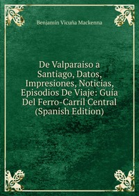 De Valparaiso a Santiago, Datos, Impresiones, Noticias, Episodios De Viaje: Guia Del Ferro-Carril Central (Spanish Edition)