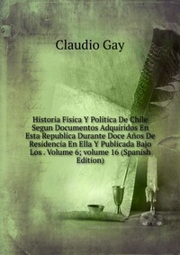 Historia Fisica Y Politica De Chile Segun Documentos Adquiridos En Esta Republica Durante Doce Anos De Residencia En Ella Y Publicada Bajo Los . Volume 6; volume 16 (Spanish Edition)