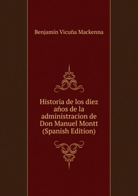 Historia de los diez anos de la administracion de Don Manuel Montt (Spanish Edition)