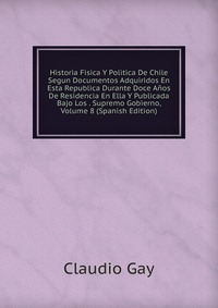 Historia Fisica Y Politica De Chile Segun Documentos Adquiridos En Esta Republica Durante Doce Anos De Residencia En Ella Y Publicada Bajo Los . Supremo Gobierno, Volume 8 (Spanish Edition)