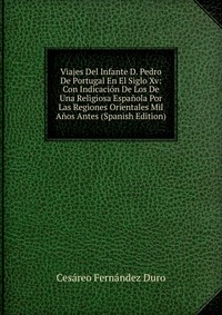 Viajes Del Infante D. Pedro De Portugal En El Siglo Xv: Con Indicacion De Los De Una Religiosa Espanola Por Las Regiones Orientales Mil Anos Antes (Spanish Edition)