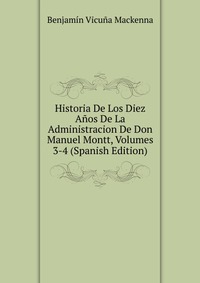 Historia De Los Diez Anos De La Administracion De Don Manuel Montt, Volumes 3-4 (Spanish Edition)