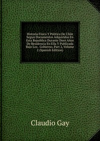 Historia Fisica Y Politica De Chile Segun Documentos Adquiridos En Esta Republica Durante Doce Anos De Residencia En Ella Y Publicada Bajo Los . Gobierno, Part 2, Volume 2 (Spanish Edition)