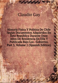 Historia Fisica Y Politica De Chile Segun Documentos Adquiridos En Esta Republica Durante Doce Anos De Residencia En Ella Y Publicada Bajo Los . Gobierno, Part 5, Volume 1 (Spanish Edition)