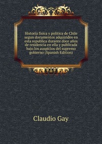 Historia fisica y politica de Chile segun documentos adquiridos en esta republica durante doce anos de residencia en ella y publicada bajo los auspicios del supremo gobierno (Spanish Edition)