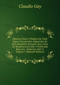 Historia Fisica Y Politica De Chile Segun Documentos Adquiridos En Esta Republica Durante Doce Anos De Residencia En Ella Y Publicada Bajo Los . Gobierno, Part 3, Volume 7 (Spanish Edition)