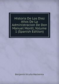 Historia De Los Diez Anos De La Administracion De Don Manuel Montt, Volume 1 (Spanish Edition)