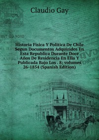 Historia Fisica Y Politica De Chile Segun Documentos Adquiridos En Esta Republica Durante Doce Anos De Residencia En Ella Y Publicada Bajo Los . 8; volumes 26-1854 (Spanish Edition)