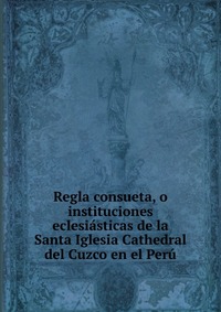 Regla consueta, o instituciones eclesiasticas de la Santa Iglesia Cathedral del Cuzco en el Peru