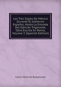 Los Tres Siglos De Mexico Durante El Gobierno Espanol, Hasta La Entrada Del Ejercito Trigarante, Obra Escrita En Roma, Volume 3 (Spanish Edition)