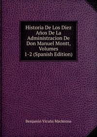 Historia De Los Diez Anos De La Administracion De Don Manuel Montt, Volumes 1-2 (Spanish Edition)