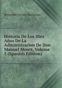 Historia De Los Diez Anos De La Administracion De Don Manuel Montt, Volume 5 (Spanish Edition)