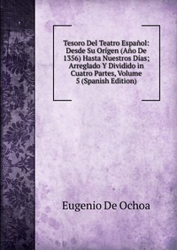 Tesoro Del Teatro Espanol: Desde Su Origen (Ano De 1356) Hasta Nuestros Dias; Arreglado Y Dividido in Cuatro Partes, Volume 5 (Spanish Edition)