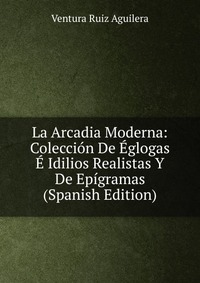 La Arcadia Moderna: Coleccion De Eglogas E Idilios Realistas Y De Epigramas (Spanish Edition)