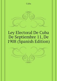 Ley Electoral De Cuba De Septiembre 11, De 1908 (Spanish Edition)