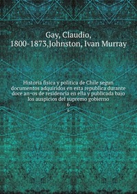 Historia fisica y politica de Chile segun documentos adquiridos en esta republica durante doce an?os de residencia en ella y publicada bajo los auspicios del supremo gobierno