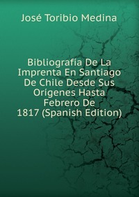 Bibliografia De La Imprenta En Santiago De Chile Desde Sus Origenes Hasta Febrero De 1817 (Spanish Edition)