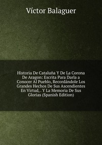 Historia De Cataluna Y De La Corona De Aragon: Escrita Para Darla a Conocer Al Pueblo, Recordandole Los Grandes Hechos De Sus Ascendientes En Virtud, . Y La Memoria De Sus Glorias (Spanish Ed