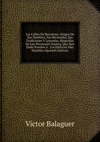 Las Calles De Barcelona: Origen De Sus Nombres, Sus Recuerdos, Sus Tradiciones Y Leyendas, Biografias De Los Personajes Ilustres Que Han Dado Nombre a . Los Edificios Mas Notables (Spanish Ed