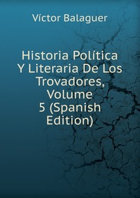 Historia Politica Y Literaria De Los Trovadores, Volume 5 (Spanish Edition)