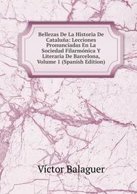 Bellezas De La Historia De Cataluna: Lecciones Pronunciadas En La Sociedad Filarmonica Y Literaria De Barcelona, Volume 1 (Spanish Edition)